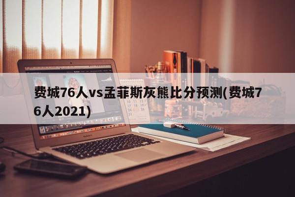 费城76人vs孟菲斯灰熊比分预测(费城76人2021)