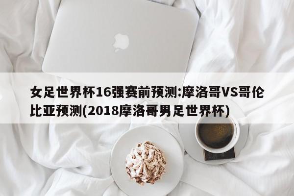 女足世界杯16强赛前预测:摩洛哥VS哥伦比亚预测(2018摩洛哥男足世界杯)