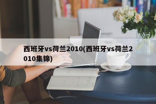 西班牙vs荷兰2010(西班牙vs荷兰2010集锦)