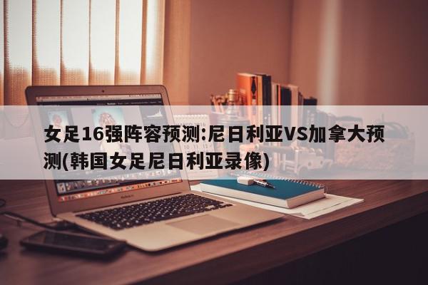 女足16强阵容预测:尼日利亚VS加拿大预测(韩国女足尼日利亚录像)