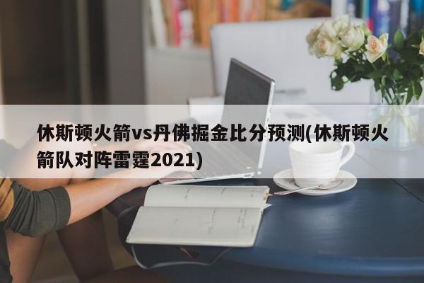 休斯顿火箭vs丹佛掘金比分预测(休斯顿火箭队对阵雷霆2021)