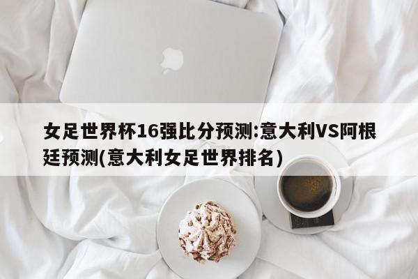 女足世界杯16强比分预测:意大利VS阿根廷预测(意大利女足世界排名)