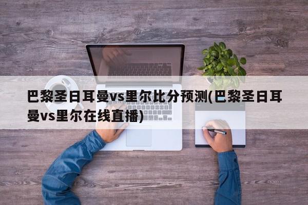 巴黎圣日耳曼vs里尔比分预测(巴黎圣日耳曼vs里尔在线直播)