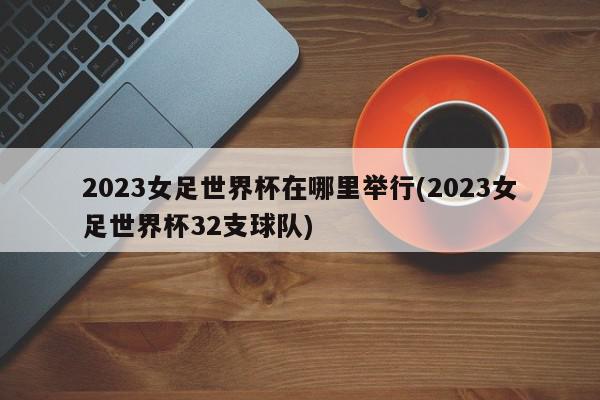 2023女足世界杯在哪里举行(2023女足世界杯32支球队)