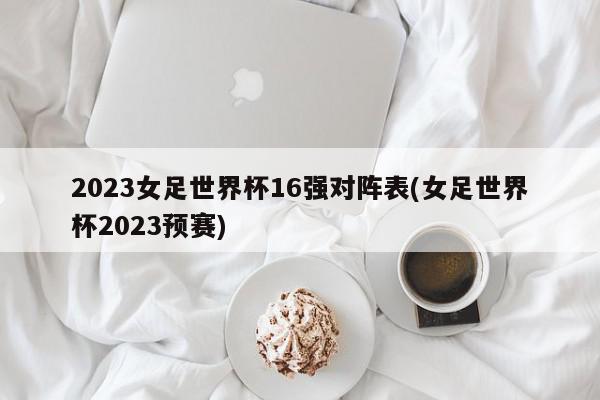 2023女足世界杯16强对阵表(女足世界杯2023预赛)