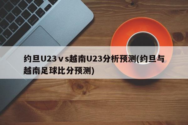 约旦U23ⅴs越南U23分析预测(约旦与越南足球比分预测)