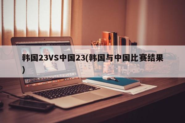 韩国23VS中国23(韩国与中国比赛结果)