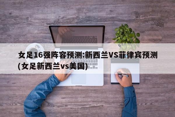 女足16强阵容预测:新西兰VS菲律宾预测(女足新西兰vs美国)