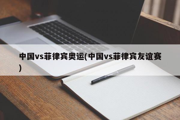 中国vs菲律宾奥运(中国vs菲律宾友谊赛)