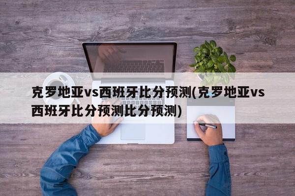 克罗地亚vs西班牙比分预测(克罗地亚vs西班牙比分预测比分预测)