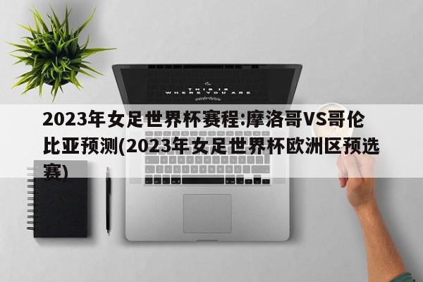 2023年女足世界杯赛程:摩洛哥VS哥伦比亚预测(2023年女足世界杯欧洲区预选赛)