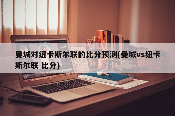 曼城对纽卡斯尔联的比分预测(曼城vs纽卡斯尔联 比分)