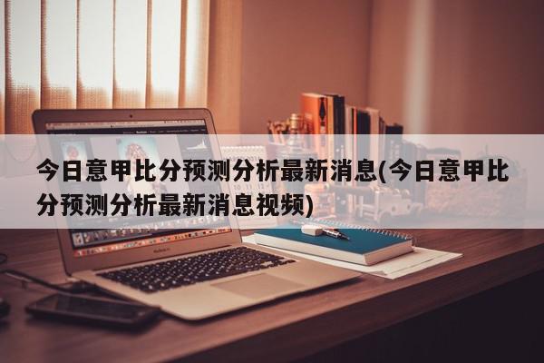 今日意甲比分预测分析最新消息(今日意甲比分预测分析最新消息视频)