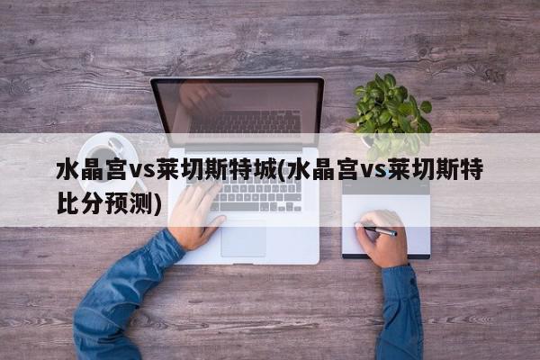 水晶宫vs莱切斯特城(水晶宫vs莱切斯特比分预测)